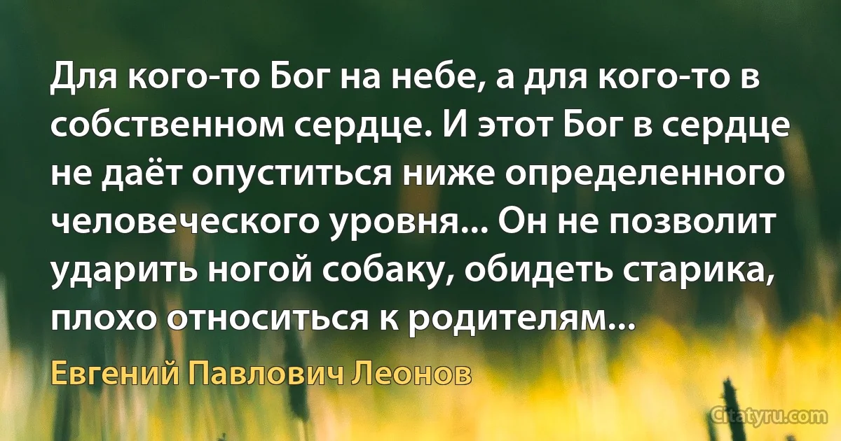 Для кого-то Бог на небе, а для кого-то в собственном сердце. И этот Бог в сердце не даёт опуститься ниже определенного человеческого уровня... Он не позволит ударить ногой собаку, обидеть старика, плохо относиться к родителям... (Евгений Павлович Леонов)