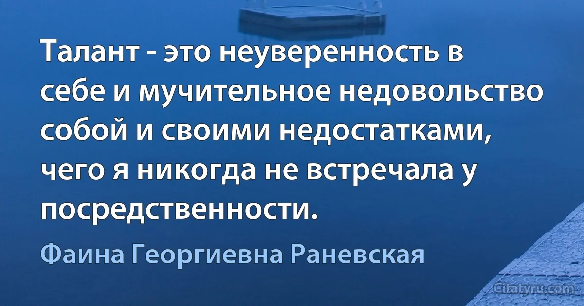 Талант - это неуверенность в себе и мучительное недовольство собой и своими недостатками, чего я никогда не встречала у посредственности. (Фаина Георгиевна Раневская)