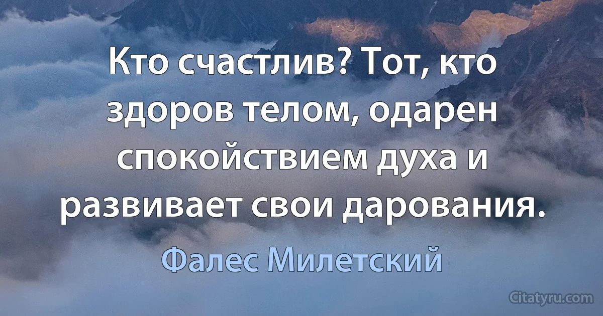 Кто счастлив? Тот, кто здоров телом, одарен спокойствием духа и развивает свои дарования. (Фалес Милетский)