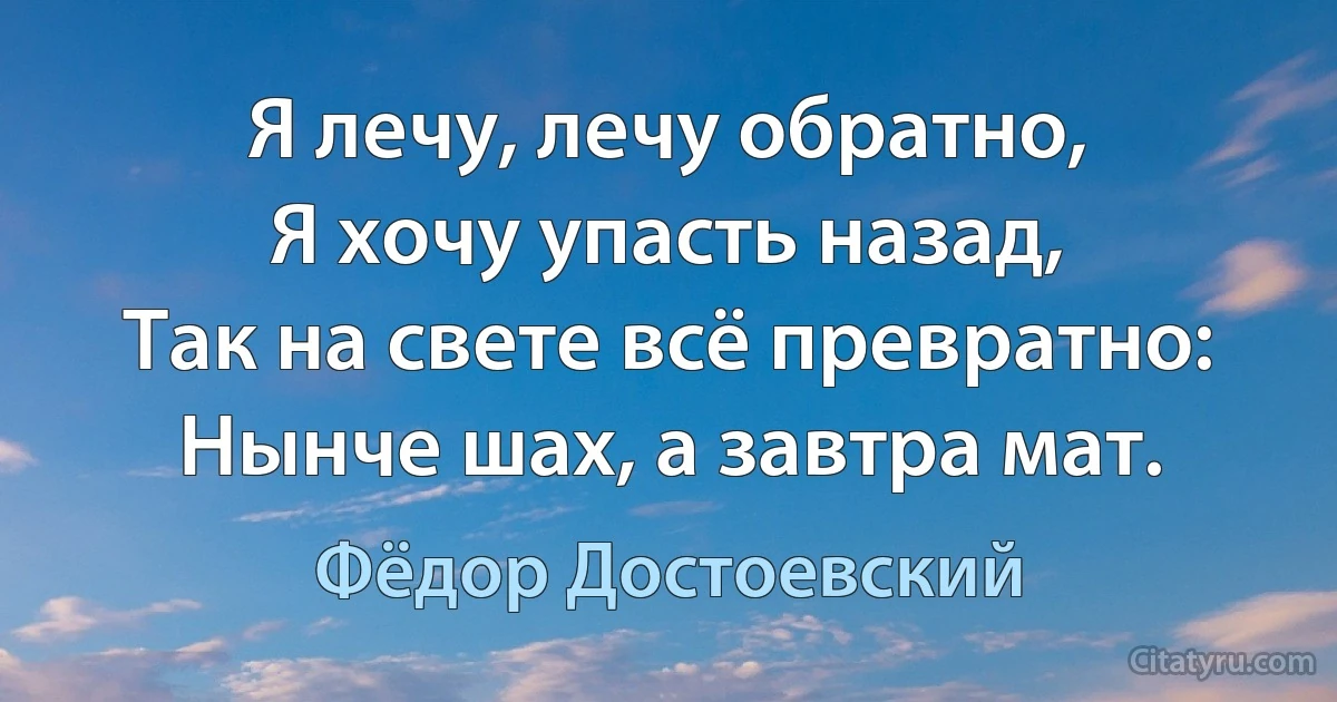 Я лечу, лечу обратно,
Я хочу упасть назад,
Так на свете всё превратно:
Нынче шах, а завтра мат. (Фёдор Достоевский)