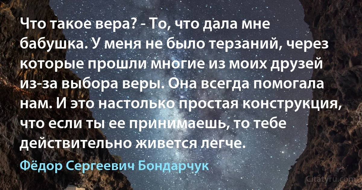 Что такое вера? - То, что дала мне бабушка. У меня не было терзаний, через которые прошли многие из моих друзей из-за выбора веры. Она всегда помогала нам. И это настолько простая конструкция, что если ты ее принимаешь, то тебе действительно живется легче. (Фёдор Сергеевич Бондарчук)