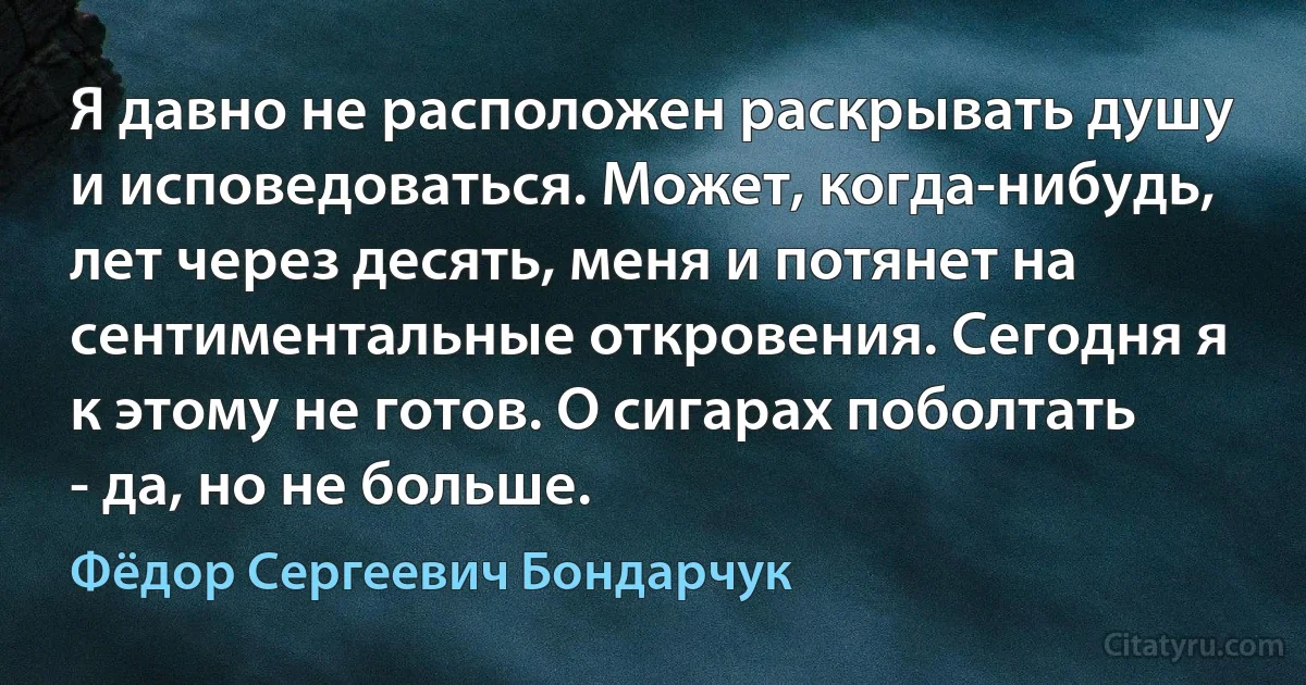 Я давно не расположен раскрывать душу и исповедоваться. Может, когда-нибудь, лет через десять, меня и потянет на сентиментальные откровения. Сегодня я к этому не готов. О сигарах поболтать - да, но не больше. (Фёдор Сергеевич Бондарчук)