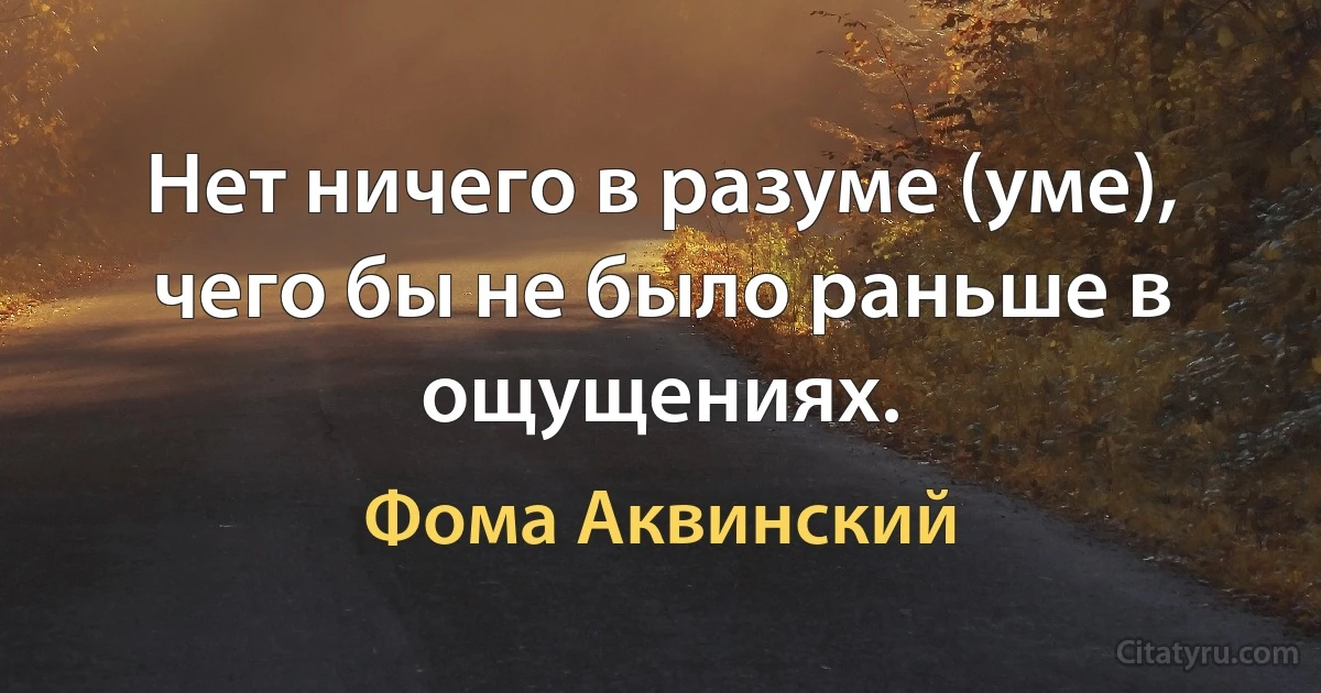 Нет ничего в разуме (уме), чего бы не было раньше в ощущениях. (Фома Аквинский)