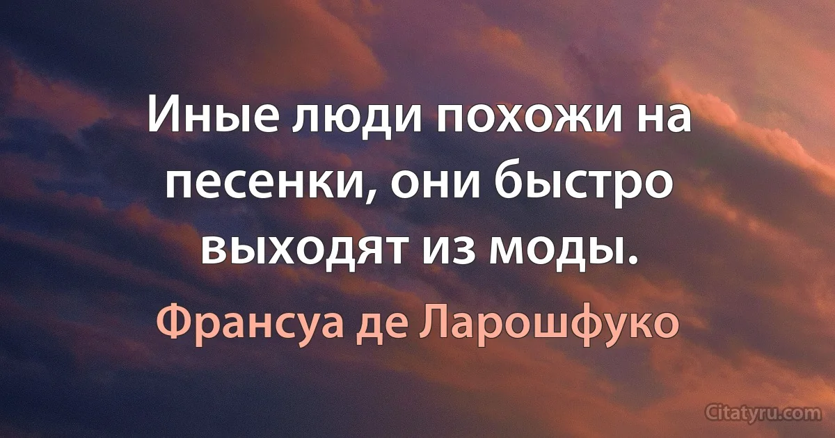 Иные люди похожи на песенки, они быстро выходят из моды. (Франсуа де Ларошфуко)