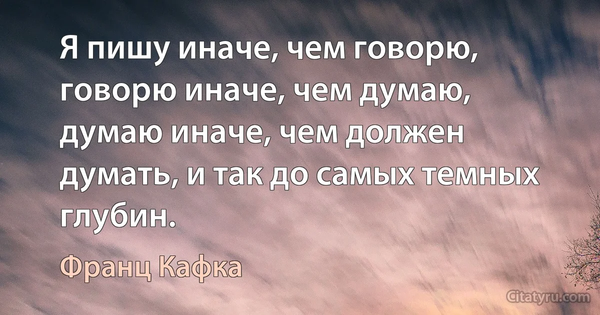 Я пишу иначе, чем говорю, говорю иначе, чем думаю, думаю иначе, чем должен думать, и так до самых темных глубин. (Франц Кафка)