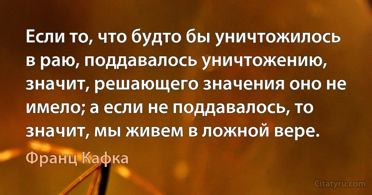 Если то, что будто бы уничтожилось в раю, поддавалось уничтожению, значит, решающего значения оно не имело; а если не поддавалось, то значит, мы живем в ложной вере. (Франц Кафка)