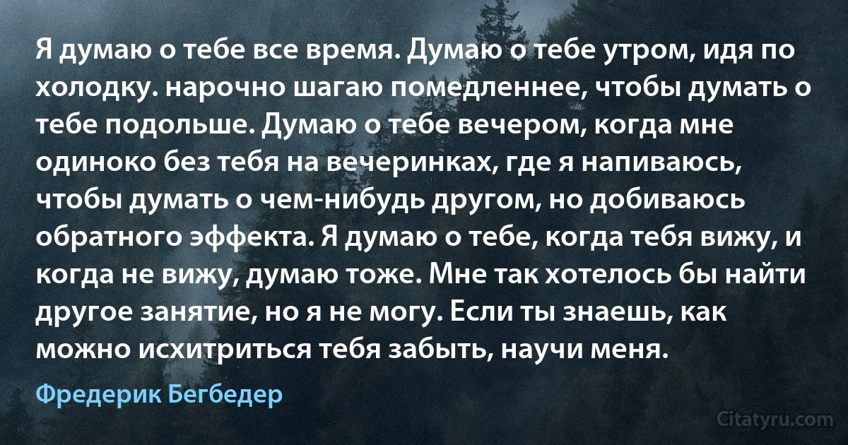 Я думаю о тебе все время. Думаю о тебе утром, идя по холодку. нарочно шагаю помедленнее, чтобы думать о тебе подольше. Думаю о тебе вечером, когда мне одиноко без тебя на вечеринках, где я напиваюсь, чтобы думать о чем-нибудь другом, но добиваюсь обратного эффекта. Я думаю о тебе, когда тебя вижу, и когда не вижу, думаю тоже. Мне так хотелось бы найти другое занятие, но я не могу. Если ты знаешь, как можно исхитриться тебя забыть, научи меня. (Фредерик Бегбедер)