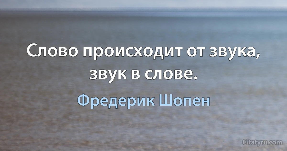 Слово происходит от звука, звук в слове. (Фредерик Шопен)