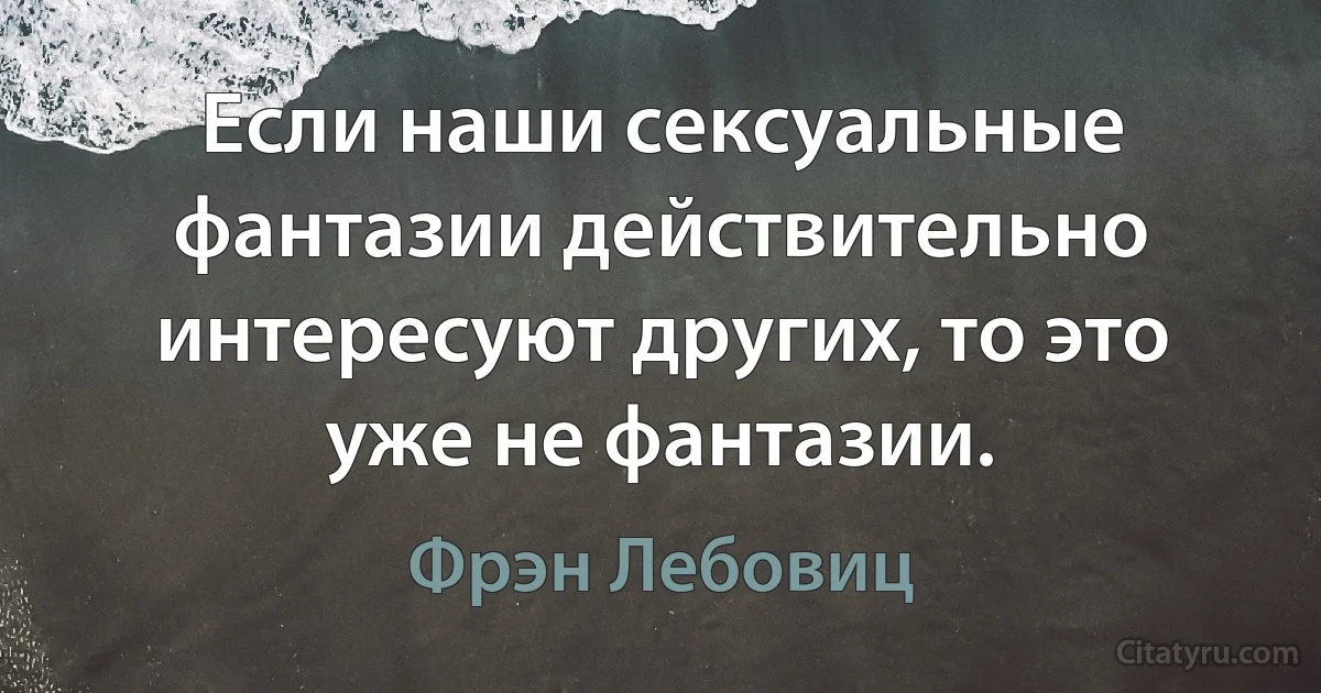 Если наши сексуальные фантазии действительно интересуют других, то это уже не фантазии. (Фрэн Лебовиц)