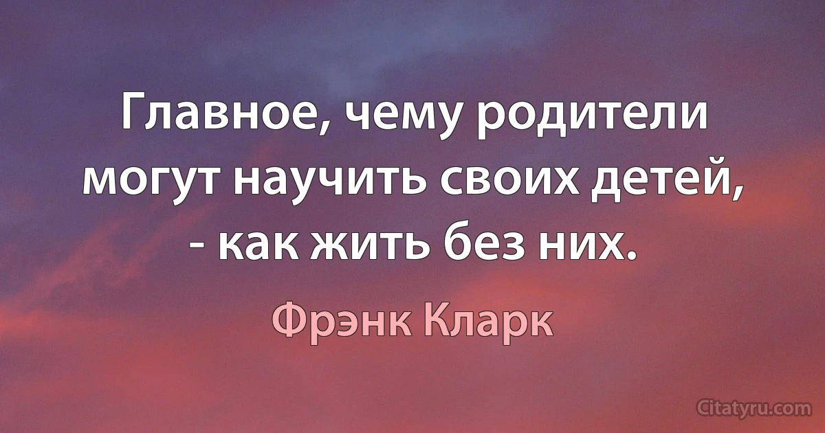 Главное, чему родители могут научить своих детей, - как жить без них. (Фрэнк Кларк)