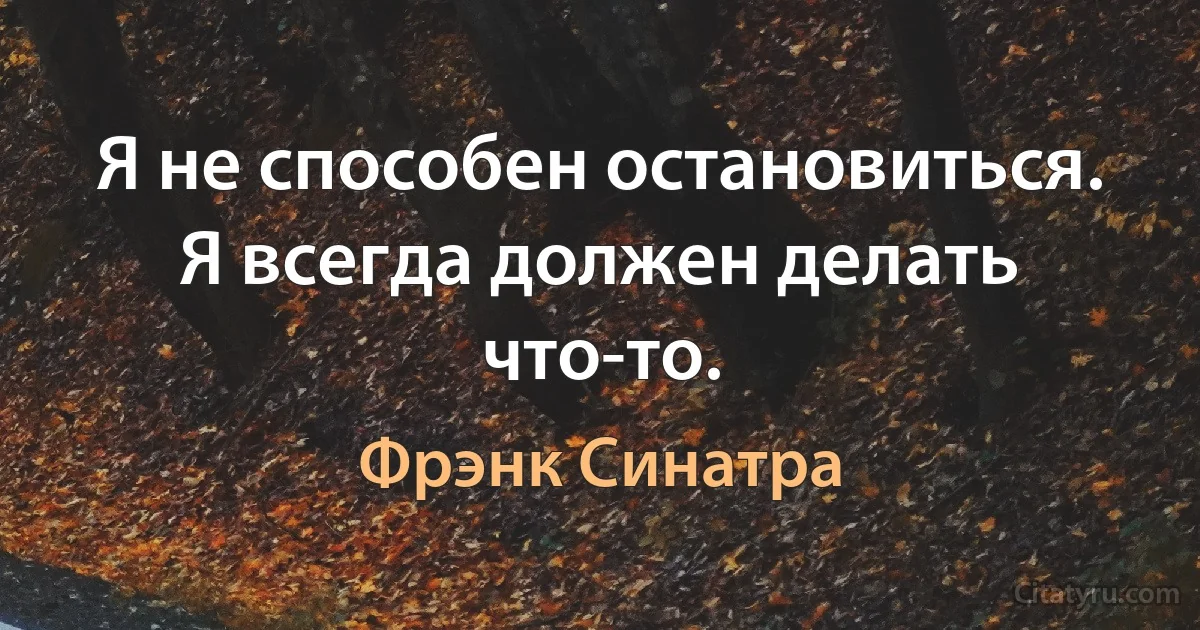 Я не способен остановиться. Я всегда должен делать что-то. (Фрэнк Синатра)