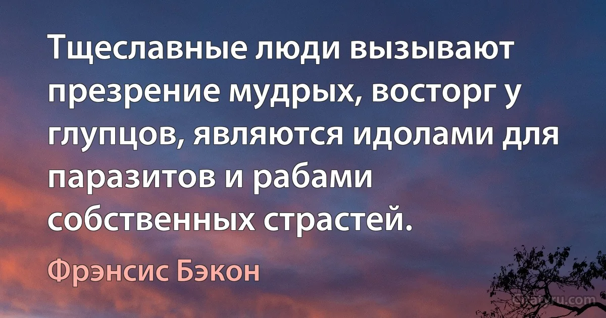 Тщеславные люди вызывают презрение мудрых, восторг у глупцов, являются идолами для паразитов и рабами собственных страстей. (Фрэнсис Бэкон)