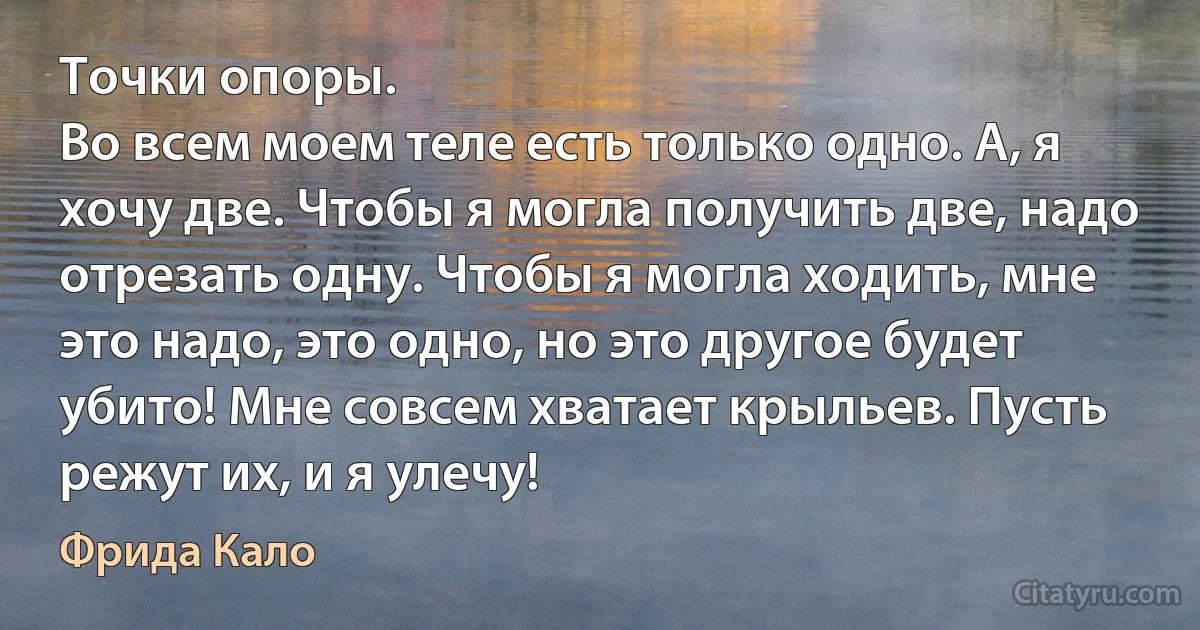 Точки опоры.
Во всем моем теле есть только одно. А, я хочу две. Чтобы я могла получить две, надо отрезать одну. Чтобы я могла ходить, мне это надо, это одно, но это другое будет убито! Мне совсем хватает крыльев. Пусть режут их, и я улечу! (Фрида Кало)