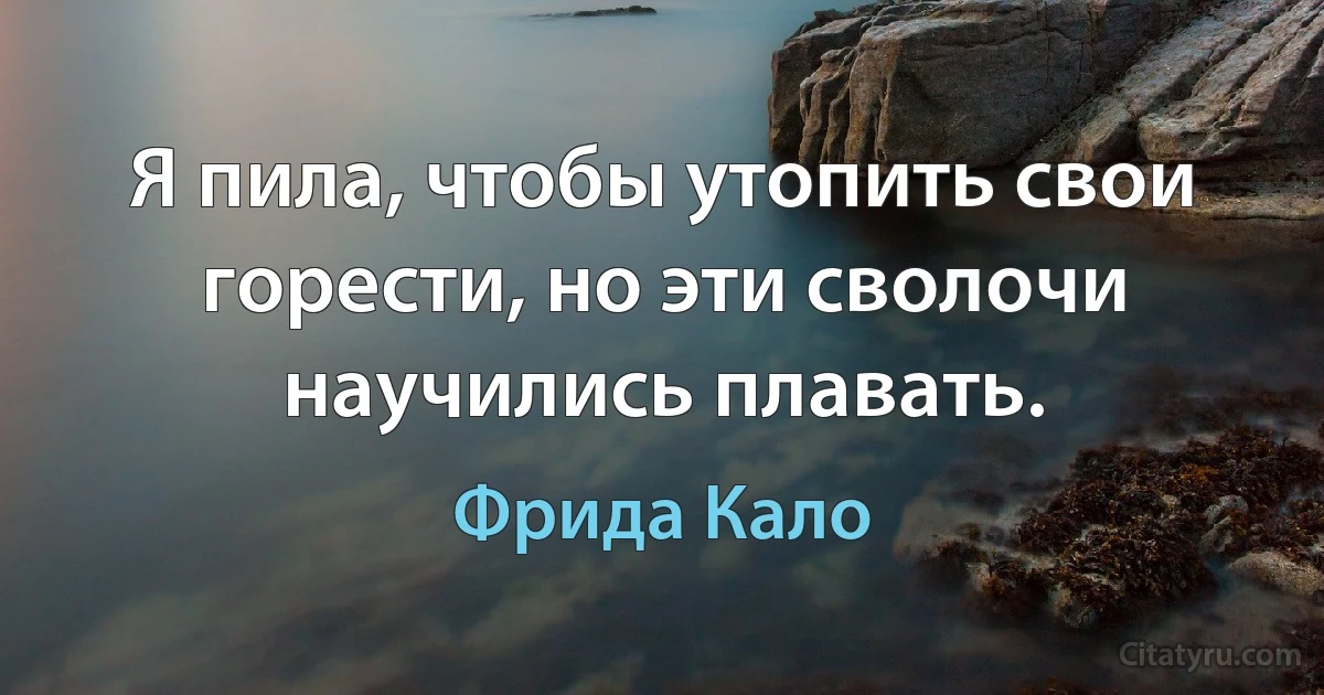 Я пила, чтобы утопить свои горести, но эти сволочи научились плавать. (Фрида Кало)