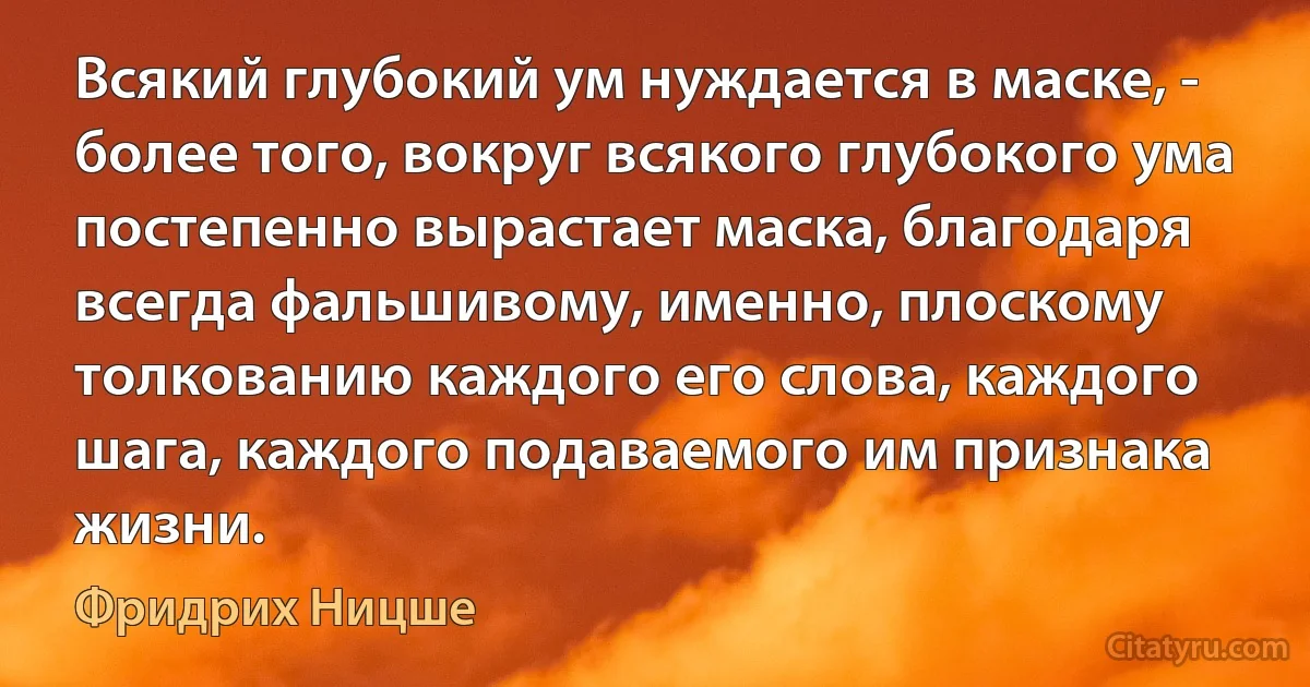 Всякий глубокий ум нуждается в маске, - более того, вокруг всякого глубокого ума постепенно вырастает маска, благодаря всегда фальшивому, именно, плоскому толкованию каждого его слова, каждого шага, каждого подаваемого им признака жизни. (Фридрих Ницше)