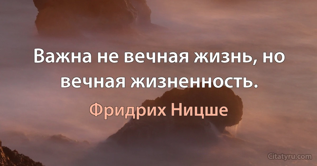 Важна не вечная жизнь, но вечная жизненность. (Фридрих Ницше)