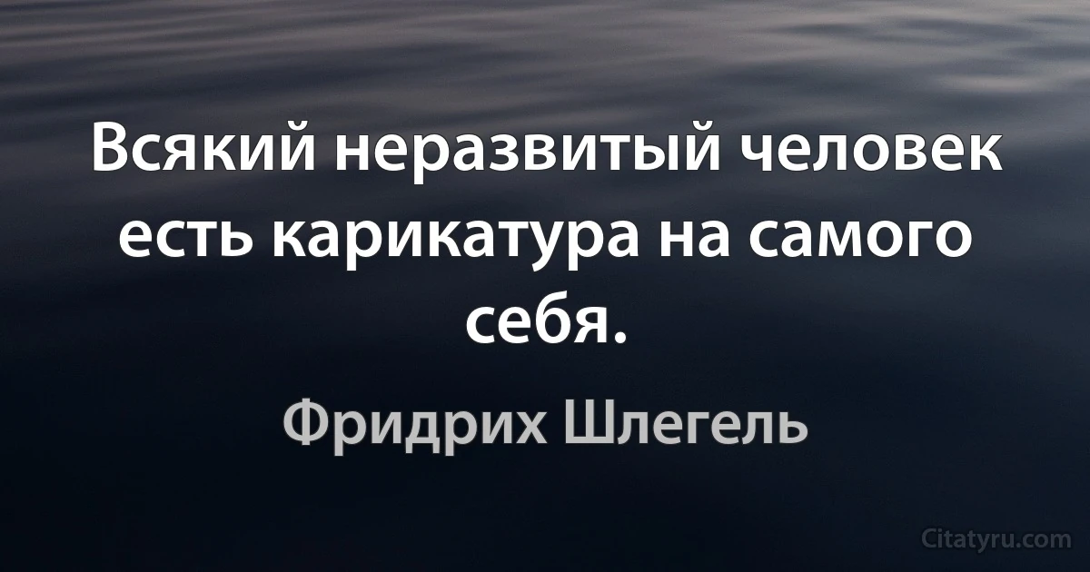 Всякий неразвитый человек есть карикатура на самого себя. (Фридрих Шлегель)