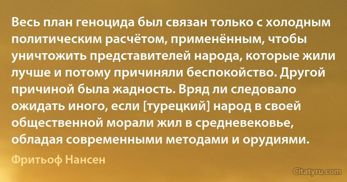 Весь план геноцида был связан только с холодным политическим расчётом, применённым, чтобы уничтожить представителей народа, которые жили лучше и потому причиняли беспокойство. Другой причиной была жадность. Вряд ли следовало ожидать иного, если [турецкий] народ в своей общественной морали жил в средневековье, обладая современными методами и орудиями. (Фритьоф Нансен)