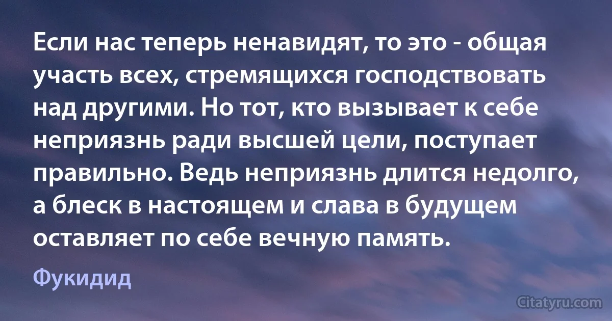 Если нас теперь ненавидят, то это - общая участь всех, стремящихся господствовать над другими. Но тот, кто вызывает к себе неприязнь ради высшей цели, поступает правильно. Ведь неприязнь длится недолго, а блеск в настоящем и слава в будущем оставляет по себе вечную память. (Фукидид)