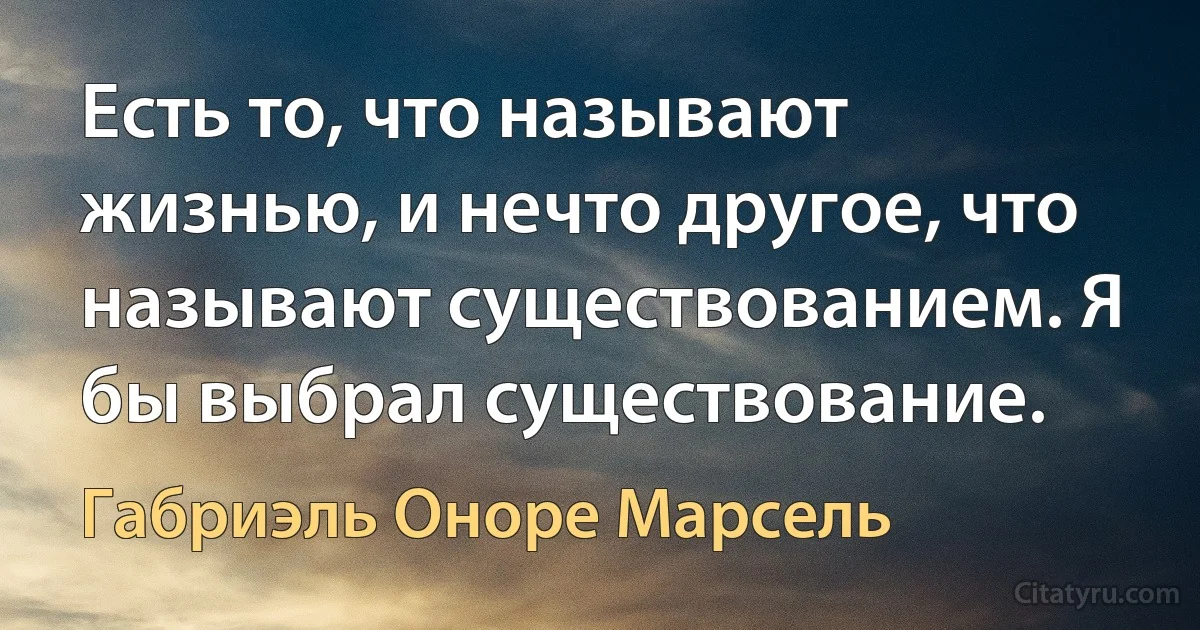 Есть то, что называют жизнью, и нечто другое, что называют существованием. Я бы выбрал существование. (Габриэль Оноре Марсель)