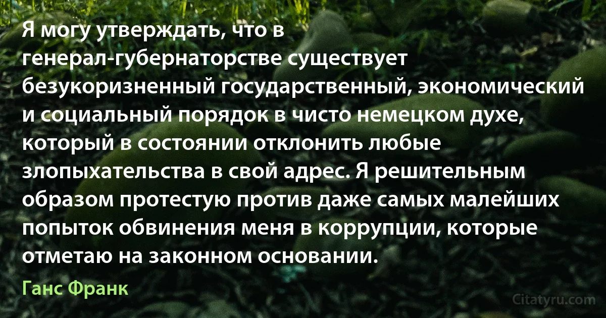 Я могу утверждать, что в генерал-губернаторстве существует безукоризненный государственный, экономический и социальный порядок в чисто немецком духе, который в состоянии отклонить любые злопыхательства в свой адрес. Я решительным образом протестую против даже самых малейших попыток обвинения меня в коррупции, которые отметаю на законном основании. (Ганс Франк)