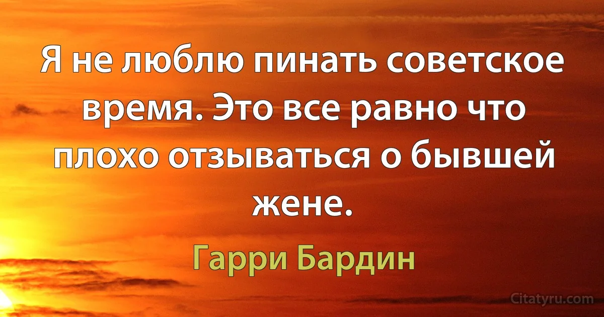 Я не люблю пинать советское время. Это все равно что плохо отзываться о бывшей жене. (Гарри Бардин)