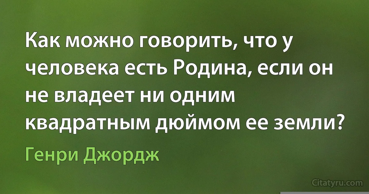 Как можно говорить, что у человека есть Родина, если он не владеет ни одним квадратным дюймом ее земли? (Генри Джордж)