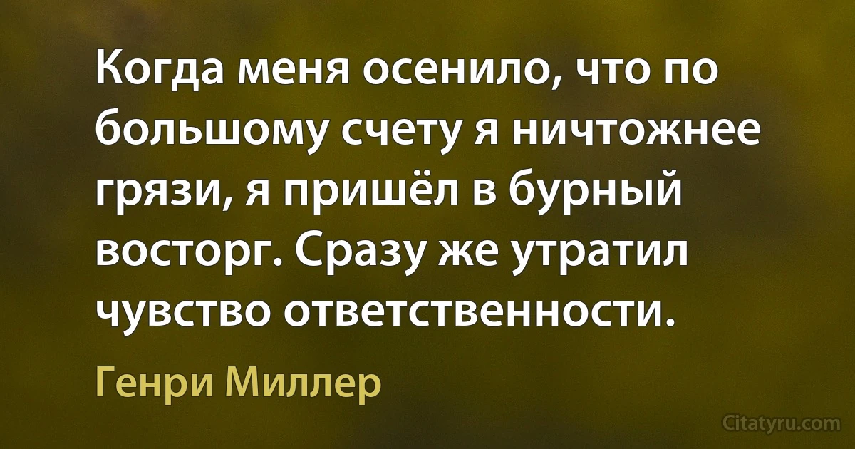 Когда меня осенило, что по большому счету я ничтожнее грязи, я пришёл в бурный восторг. Сразу же утратил чувство ответственности. (Генри Миллер)