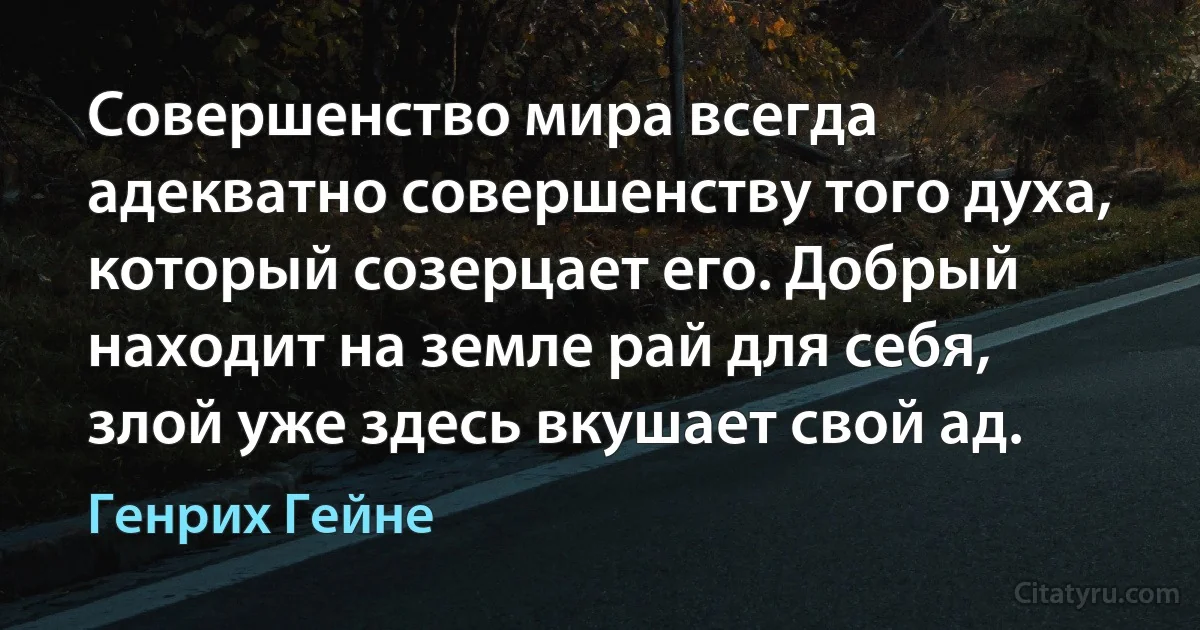 Совершенство мира всегда адекватно совершенству того духа, который созерцает его. Добрый находит на земле рай для себя, злой уже здесь вкушает свой ад. (Генрих Гейне)