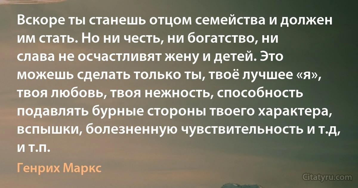 Вскоре ты станешь отцом семейства и должен им стать. Но ни честь, ни богатство, ни слава не осчастливят жену и детей. Это можешь сделать только ты, твоё лучшее «я», твоя любовь, твоя нежность, способность подавлять бурные стороны твоего характера, вспышки, болезненную чувствительность и т.д, и т.п. (Генрих Маркс)