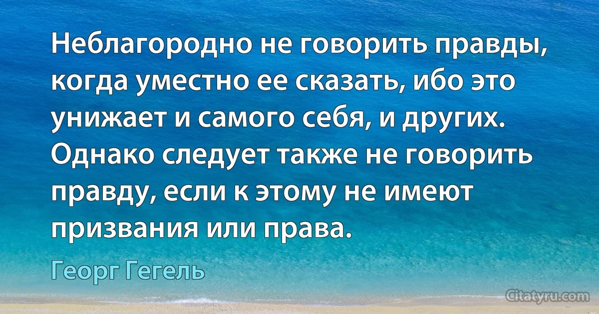 Неблагородно не говорить правды, когда уместно ее сказать, ибо это унижает и самого себя, и других. Однако следует также не говорить правду, если к этому не имеют призвания или права. (Георг Гегель)