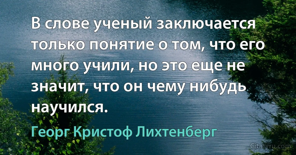 В слове ученый заключается только понятие о том, что его много учили, но это еще не значит, что он чему нибудь научился. (Георг Кристоф Лихтенберг)