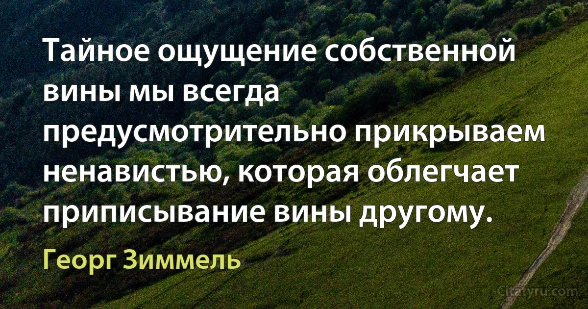 Тайное ощущение собственной вины мы всегда предусмотрительно прикрываем ненавистью, которая облегчает приписывание вины другому. (Георг Зиммель)