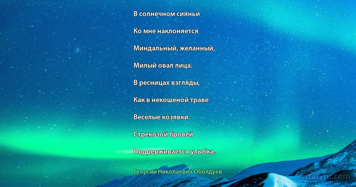 В солнечном сияньи

Ко мне наклоняется

Миндальный, желанный,

Милый овал лица.

В ресницах взгляды,

Как в некошеной траве

Веселые козявки.

Стрекозой бровей

Поддерживается улыбка. (Георгий Николаевич Оболдуев)