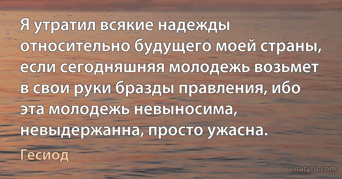 Я утратил всякие надежды относительно будущего моей страны, если сегодняшняя молодежь возьмет в свои руки бразды правления, ибо эта молодежь невыносима, невыдержанна, просто ужасна. (Гесиод)