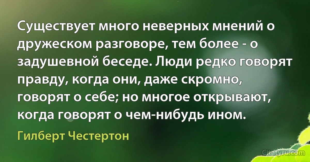 Существует много неверных мнений о дружеском разговоре, тем более - о задушевной беседе. Люди редко говорят правду, когда они, даже скромно, говорят о себе; но многое открывают, когда говорят о чем-нибудь ином. (Гилберт Честертон)