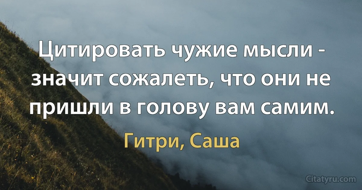 Цитировать чужие мысли - значит сожалеть, что они не пришли в голову вам самим. (Гитри, Саша)