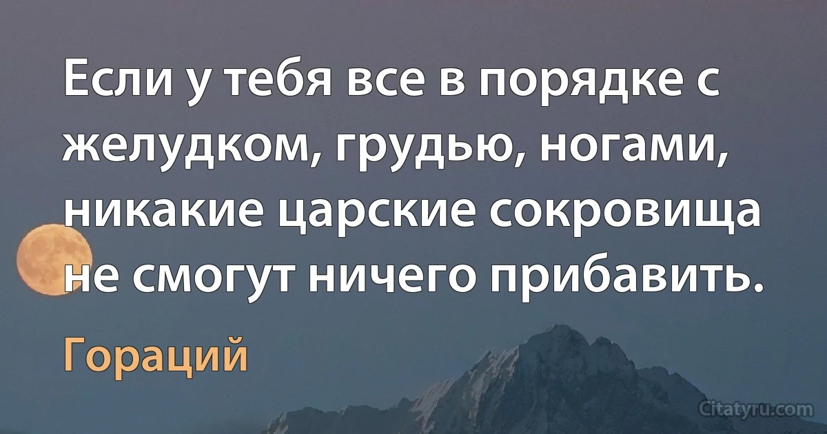 Если у тебя все в порядке с желудком, грудью, ногами, никакие царские сокровища не смогут ничего прибавить. (Гораций)