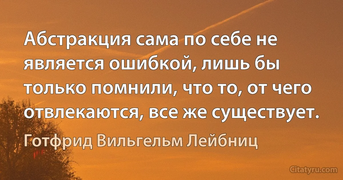 Абстракция сама по себе не является ошибкой, лишь бы только помнили, что то, от чего отвлекаются, все же существует. (Готфрид Вильгельм Лейбниц)