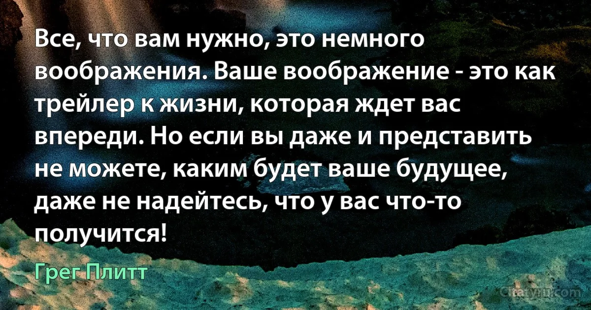 Все, что вам нужно, это немного воображения. Ваше воображение - это как трейлер к жизни, которая ждет вас впереди. Но если вы даже и представить не можете, каким будет ваше будущее, даже не надейтесь, что у вас что-то получится! (Грег Плитт)