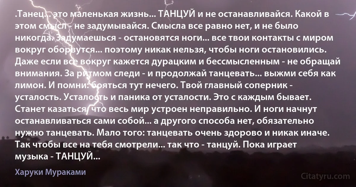 .Танец... это маленькая жизнь... ТАНЦУЙ и не останавливайся. Какой в этом смысл - не задумывайся. Смысла все равно нет, и не было никогда. Задумаешься - остановятся ноги... все твои контакты с миром вокруг оборвутся... поэтому никак нельзя, чтобы ноги остановились. Даже если все вокруг кажется дурацким и бессмысленным - не обращай внимания. За ритмом следи - и продолжай танцевать... выжми себя как лимон. И помни: бояться тут нечего. Твой главный соперник - усталость. Усталость и паника от усталости. Это с каждым бывает. Станет казаться, что весь мир устроен неправильно. И ноги начнут останавливаться сами собой... а другого способа нет, обязательно нужно танцевать. Мало того: танцевать очень здорово и никак иначе. Так чтобы все на тебя смотрели... так что - танцуй. Пока играет музыка - ТАНЦУЙ... (Харуки Мураками)