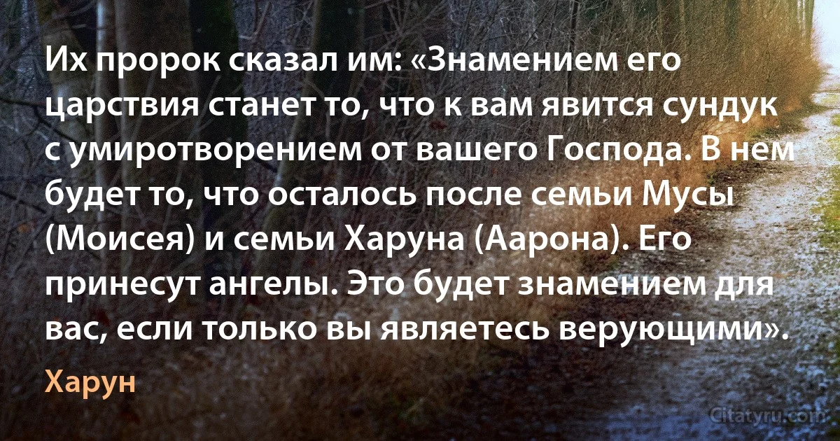 Их пророк сказал им: «Знамением его царствия станет то, что к вам явится сундук с умиротворением от вашего Господа. В нем будет то, что осталось после семьи Мусы (Моисея) и семьи Харуна (Аарона). Его принесут ангелы. Это будет знамением для вас, если только вы являетесь верующими». (Харун)