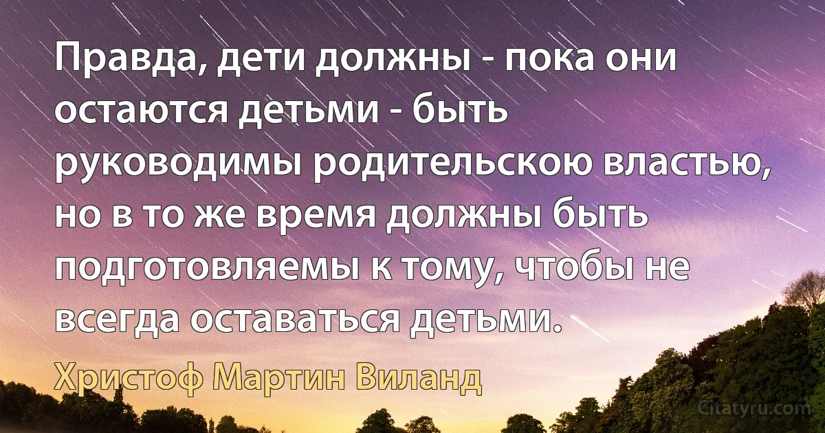 Правда, дети должны - пока они остаются детьми - быть руководимы родительскою властью, но в то же время должны быть подготовляемы к тому, чтобы не всегда оставаться детьми. (Христоф Мартин Виланд)