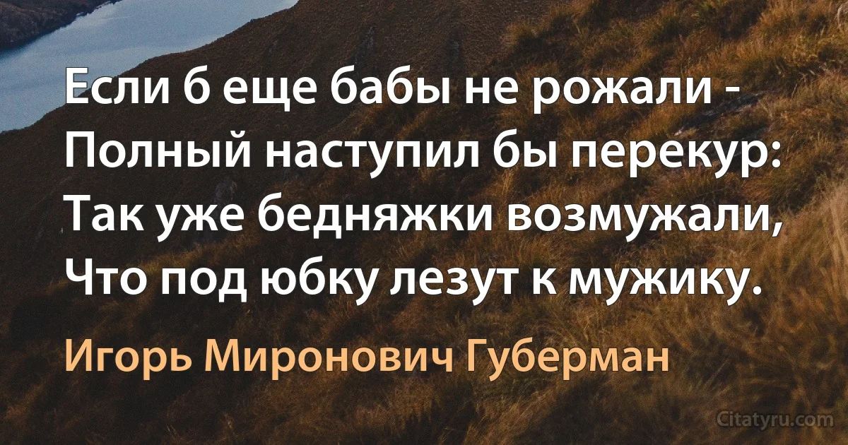 Если б еще бабы не рожали -
Полный наступил бы перекур:
Так уже бедняжки возмужали,
Что под юбку лезут к мужику. (Игорь Миронович Губерман)