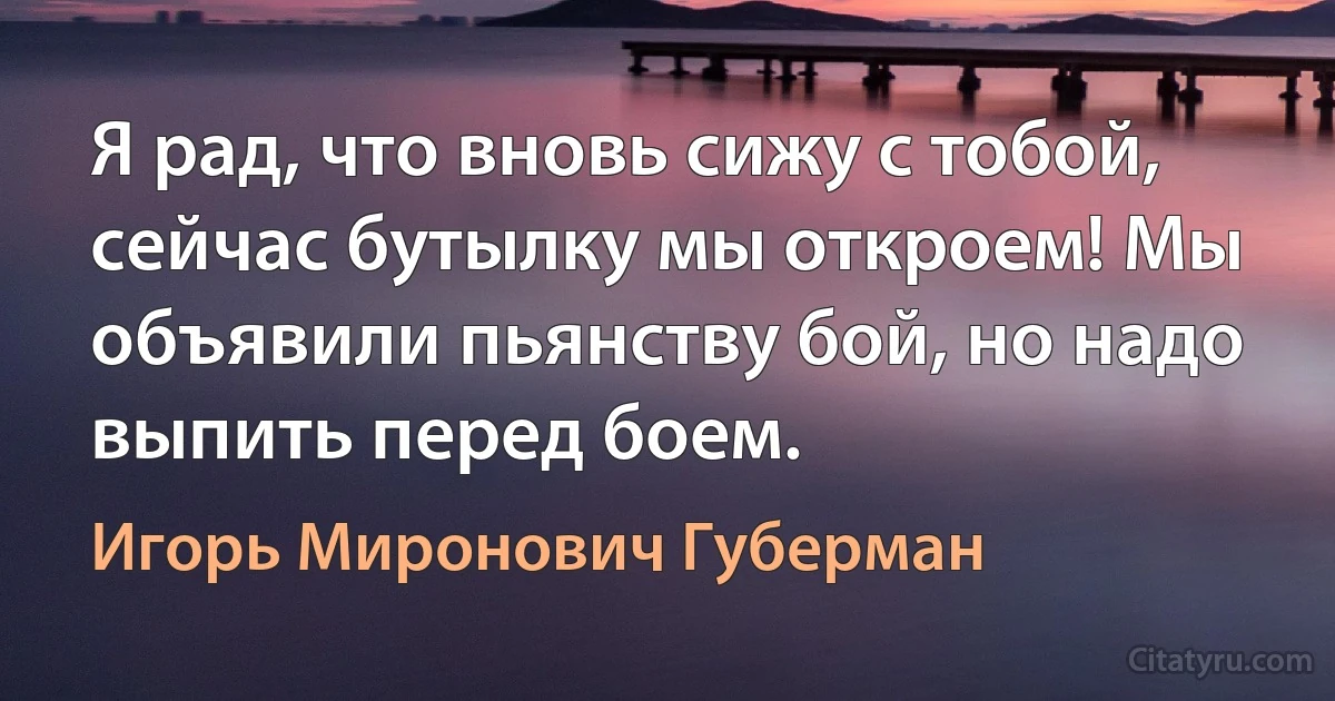 Я рад, что вновь сижу с тобой, сейчас бутылку мы откроем! Мы объявили пьянству бой, но надо выпить перед боем. (Игорь Миронович Губерман)