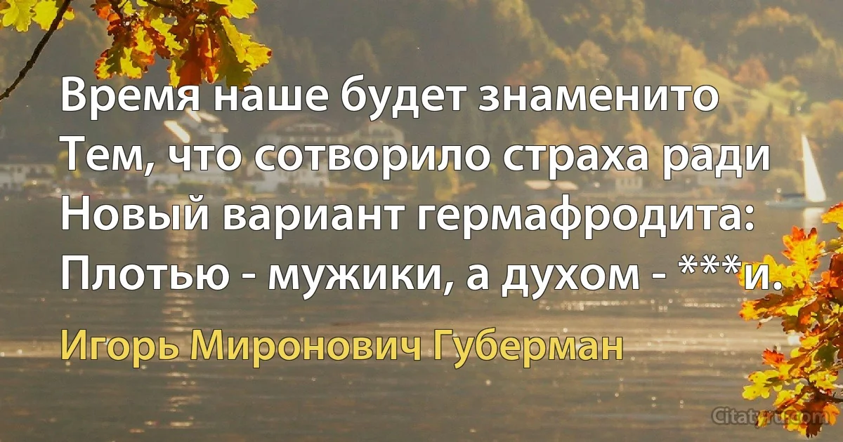 Время наше будет знаменито
Тем, что сотворило страха ради
Новый вариант гермафродита:
Плотью - мужики, а духом - ***и. (Игорь Миронович Губерман)