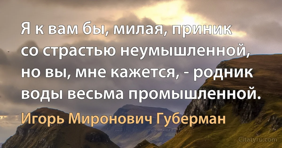 Я к вам бы, милая, приник
со страстью неумышленной,
но вы, мне кажется, - родник
воды весьма промышленной. (Игорь Миронович Губерман)