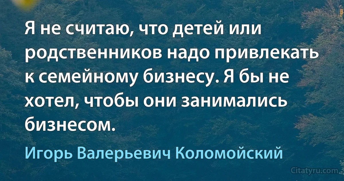 Я не считаю, что детей или родственников надо привлекать к семейному бизнесу. Я бы не хотел, чтобы они занимались бизнесом. (Игорь Валерьевич Коломойский)