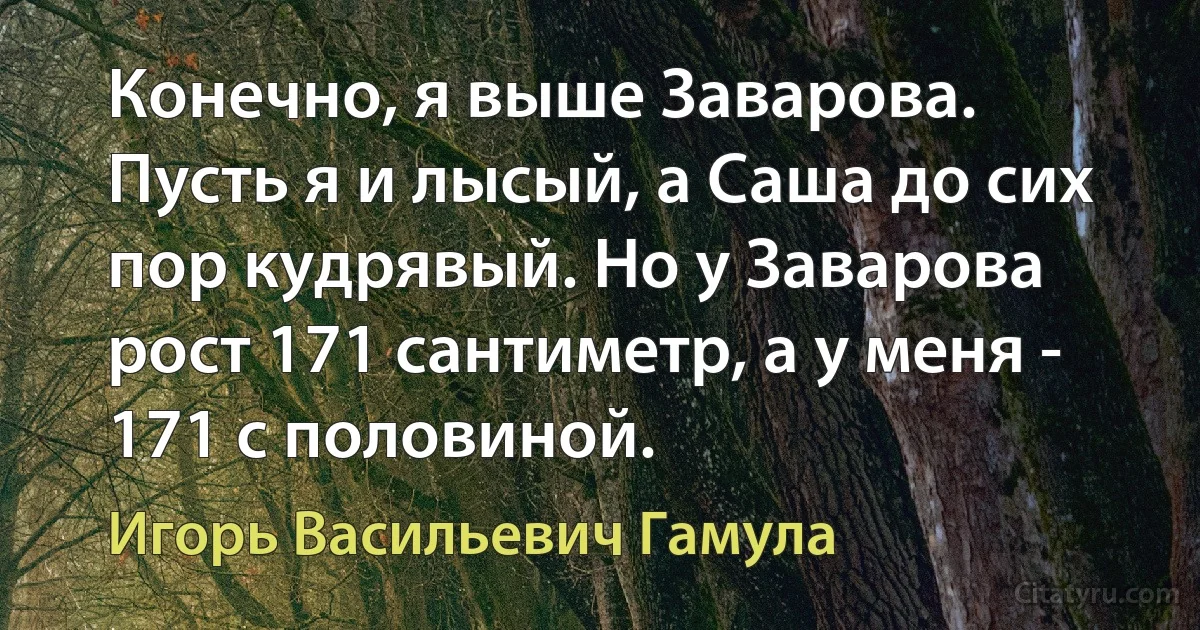 Конечно, я выше Заварова. Пусть я и лысый, а Саша до сих пор кудрявый. Но у Заварова рост 171 сантиметр, а у меня - 171 с половиной. (Игорь Васильевич Гамула)