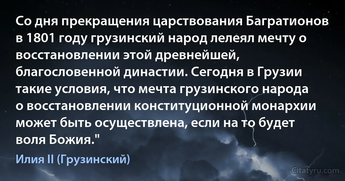 Со дня прекращения царствования Багратионов в 1801 году грузинский народ лелеял мечту о восстановлении этой древнейшей, благословенной династии. Сегодня в Грузии такие условия, что мечта грузинского народа о восстановлении конституционной монархии может быть осуществлена, если на то будет воля Божия." (Илия II (Грузинский))